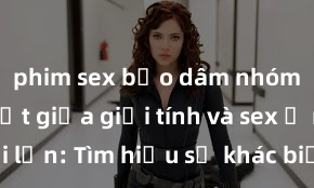 phim sex bạo dâm nhóm Phân biệt giữa giới tính và sex ở người lớn: Tìm hiểu sự khác biệt và yếu tố quyết định