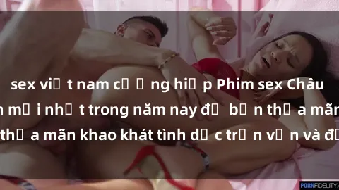 sex việt nam cưỡng hiếp Phim sex Châu Âu vietsub hấp dẫn mới nhất trong năm nay để bạn thỏa mãn khao khát tình dục trọn vẹn và đầy kích thích.