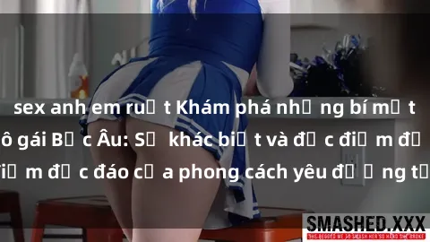 sex anh em ruột Khám phá những bí mật về sex của các cô gái Bắc Âu: Sự khác biệt và đặc điểm độc đáo của phong cách yêu đương tại vùng đất này