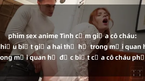 phim sex anime Tình cảm giữa cô cháu: Sự đồng cảm và hiểu biết giữa hai thế hệ trong mối quan hệ đặc biệt của cô cháu phẩm màu.