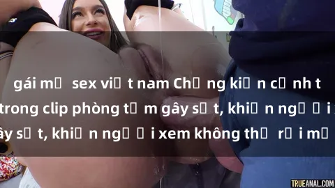 gái mỹ sex việt nam Chứng kiến cảnh tượng nóng bỏng trong clip phòng tắm gây sốt, khiến người xem không thể rời mắt