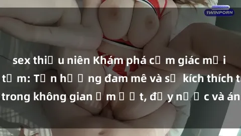 sex thiếu niên Khám phá cảm giác mới lạ với sex phòng tắm: Tận hưởng đam mê và sự kích thích trong không gian ẩm ướt, đầy nước và ánh sáng lãng mạn.
