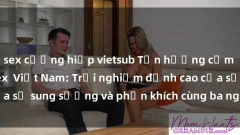 sex cưỡng hiếp vietsub Tận hưởng cảm giác thú vị với sex Việt Nam: Trải nghiệm đỉnh cao của sự sung sướng và phấn khích cùng ba người trong một lần!