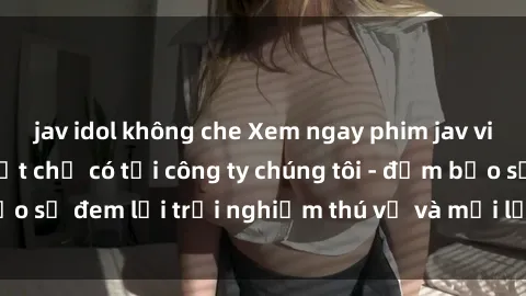 jav idol không che Xem ngay phim jav vietsub hấp dẫn nhất chỉ có tại công ty chúng tôi - đảm bảo sẽ đem lại trải nghiệm thú vị và mới lạ cho người xem.