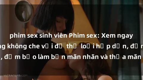phim sex sinh viên Phim sex: Xem ngay các cảnh nóng bỏng không che với đủ thể loại hấp dẫn, đảm bảo làm bạn mãn nhãn và thỏa mãn khát khao tình dục