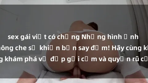 sex gái việt có chồng Những hình ảnh sex gái trẻ đẹp không che sẽ khiến bạn say đắm! Hãy cùng khám phá vẻ đẹp gợi cảm và quyến rũ của họ ngay bây giờ!