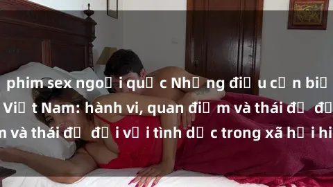 phim sex ngoại quốc Những điều cần biết về văn hóa sex Việt Nam: hành vi, quan điểm và thái độ đối với tình dục trong xã hội hiện nay.