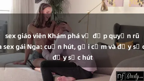 sex giáo viên Khám phá vẻ đẹp quyến rũ của sex gái Nga: cuốn hút, gợi cảm và đầy sức hút