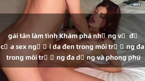 gái tân làm tình Khám phá những vẻ đẹp và sức hấp dẫn của sex người da đen trong môi trường đa dạng và phong phú