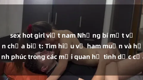 sex hot girl việt nam Những bí mật về sex gái già mà bạn chưa biết: Tìm hiểu về ham muốn và hạnh phúc trong các mối quan hệ tình dục của phụ nữ trưởng thành
