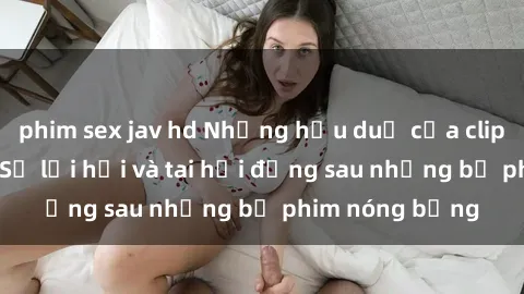 phim sex jav hd Những hậu duệ của clip sex đình đám: Sự lợi hại và tai hại đằng sau những bộ phim nóng bỏng