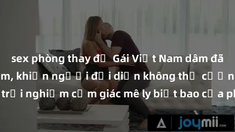 sex phòng thay đồ Gái Việt Nam dâm đãng làm tình say đắm, khiến người đối diện không thể cưỡng lại được. Hãy trải nghiệm cảm giác mê ly biết bao của phong cách yêu đương đậm chất dân tộc!
