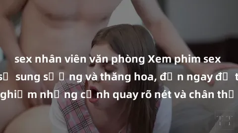 sex nhân viên văn phòng Xem phim sex HD: Đỉnh cao của sự sung sướng và thăng hoa, đến ngay để trải nghiệm những cảnh quay rõ nét và chân thực nhất. Hãy cùng khám phá!