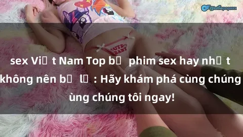 sex Việt Nam Top bộ phim sex hay nhất mà bạn không nên bỏ lỡ: Hãy khám phá cùng chúng tôi ngay!