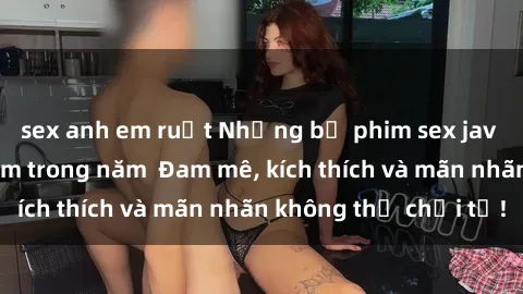 sex anh em ruột Những bộ phim sex jav đỉnh cao phải xem trong năm Đam mê, kích thích và mãn nhãn không thể chối từ!