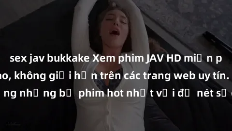 sex jav bukkake Xem phim JAV HD miễn phí chất lượng cao, không giới hạn trên các trang web uy tín. Yên tâm tận hưởng những bộ phim hot nhất với độ nét sắc sảo, đẹp mắt ngay tại nhà. Hãy trải nghiệm ng