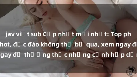 jav việt sub Cập nhật mới nhất: Top phim JAV Vietsub cực hot, độc đáo không thể bỏ qua, xem ngay để thưởng thức những cảnh hấp dẫn và đầy kích thích!