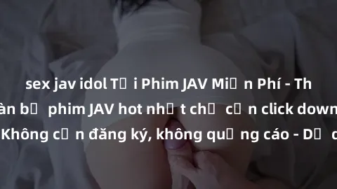 sex jav idol Tải Phim JAV Miễn Phí - Thưởng thức hàng ngàn bộ phim JAV hot nhất chỉ cần click download. Không cần đăng ký, không quảng cáo - Dễ dàng tải về và xem online!