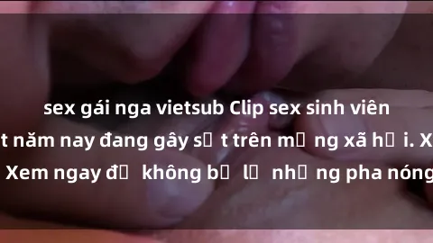 sex gái nga vietsub Clip sex sinh viên mới nhất hot nhất năm nay đang gây sốt trên mạng xã hội. Xem ngay để không bỏ lỡ những pha nóng không thể bỏ qua!