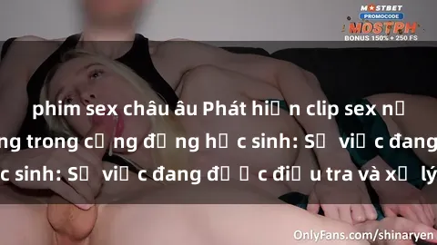 phim sex châu âu Phát hiện clip sex nữ sinh gây chấn động trong cộng đồng học sinh: Sự việc đang được điều tra và xử lý