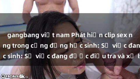 gangbang việt nam Phát hiện clip sex nữ sinh gây chấn động trong cộng đồng học sinh: Sự việc đang được điều tra và xử lý