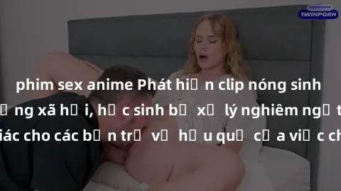 phim sex anime Phát hiện clip nóng sinh viên gây sốt trên mạng xã hội, học sinh bị xử lý nghiêm ngặt. Đây là cảnh giác cho các bạn trẻ về hậu quả của việc chia sẻ thông tin trái phép trên internet.
