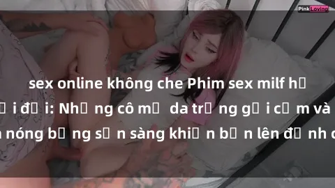 sex online không che Phim sex milf hấp dẫn nhất mọi thời đại: Những cô mẹ da trắng gợi cảm và nóng bỏng sẵn sàng khiến bạn lên đỉnh chỉ trong chớp mắt!