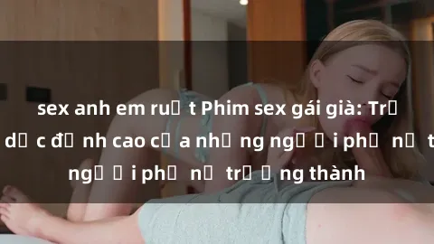 sex anh em ruột Phim sex gái già: Trải nghiệm tình dục đỉnh cao của những người phụ nữ trưởng thành