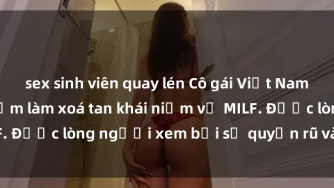 sex sinh viên quay lén Cô gái Việt Nam xinh đẹp và gợi cảm làm xoá tan khái niệm về MILF. Được lòng người xem bởi sự quyến rũ và dễ thương.