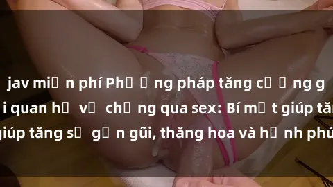 jav miễn phí Phương pháp tăng cường gắn kết trong mối quan hệ vợ chồng qua sex: Bí mật giúp tăng sự gần gũi, thăng hoa và hạnh phúc cho cặp đôi