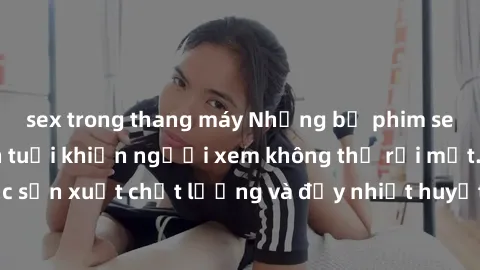 sex trong thang máy Những bộ phim sex của phụ nữ lớn tuổi khiến người xem không thể rời mắt. Được sản xuất chất lượng và đầy nhiệt huyết, đáng xem và trải nghiệm.