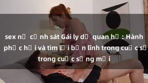 sex nữ cảnh sát Gái ly dị quan hệ: Hành trình tự phục hồi và tìm lại bản lĩnh trong cuộc sống mới
