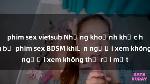 phim sex vietsub Những khoảnh khắc hấp dẫn trong bộ phim sex BDSM khiến người xem không thể rời mắt