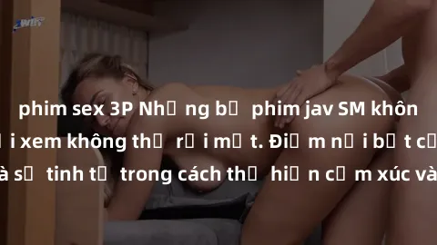 phim sex 3P Những bộ phim jav SM không che khiến người xem không thể rời mắt. Điểm nổi bật của thể loại này là sự tinh tế trong cách thể hiện cảm xúc và sự hấp dẫn của những cảnh quay.