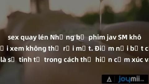 sex quay lén Những bộ phim jav SM không che khiến người xem không thể rời mắt. Điểm nổi bật của thể loại này là sự tinh tế trong cách thể hiện cảm xúc và sự hấp dẫn của những cảnh quay.