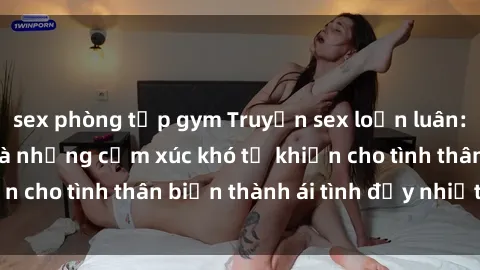 sex phòng tập gym Truyện sex loạn luân: Bí mật gia đình và những cảm xúc khó tả khiến cho tình thân biến thành ái tình đầy nhiệt huyết