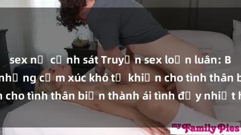 sex nữ cảnh sát Truyện sex loạn luân: Bí mật gia đình và những cảm xúc khó tả khiến cho tình thân biến thành ái tình đầy nhiệt huyết