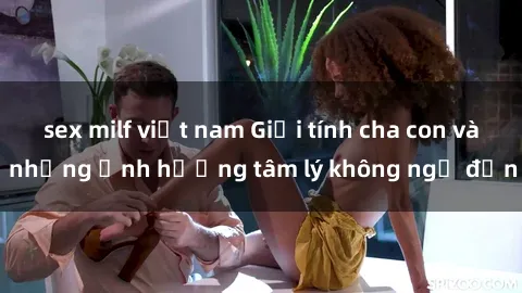 sex milf việt nam Giới tính cha con và những ảnh hưởng tâm lý không ngờ đến