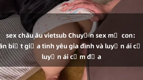 sex châu âu vietsub Chuyện sex mẹ con: Sự phân biệt giữa tình yêu gia đình và luyến ái cấm địa