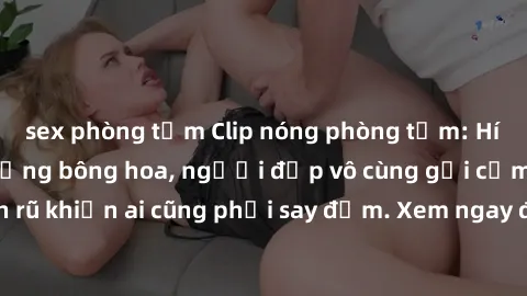 sex phòng tắm Clip nóng phòng tắm: Hít thở nồng nàn hương bông hoa, người đẹp vô cùng gợi cảm và quyến rũ khiến ai cũng phải say đắm. Xem ngay để trải nghiệm điều đặc biệt!