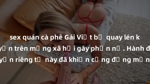 sex quán cà phê Gái Việt bị quay lén khi tắm, clip lan truyền trên mạng xã hội gây phẫn nộ. Hành động vi phạm quyền riêng tư này đã khiến cộng đồng mạng bức xúc và đòi trừng phạt thật nghiêm khắc.