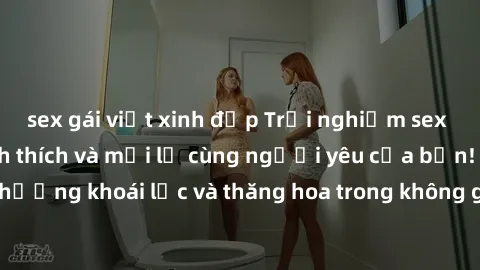 sex gái việt xinh đẹp Trải nghiệm sex phòng tắm đầy kích thích và mới lạ cùng người yêu của bạn! Tận hưởng khoái lạc và thăng hoa trong không gian tắm ấm áp và gợi cảm.