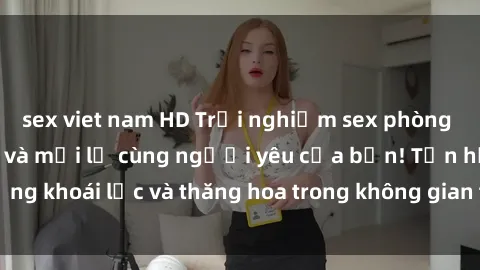 sex viet nam HD Trải nghiệm sex phòng tắm đầy kích thích và mới lạ cùng người yêu của bạn! Tận hưởng khoái lạc và thăng hoa trong không gian tắm ấm áp và gợi cảm.