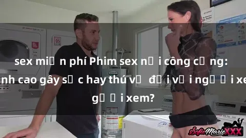 sex miễn phí Phim sex nơi công cộng: Đỉnh cao gây sốc hay thú vị đối với người xem?