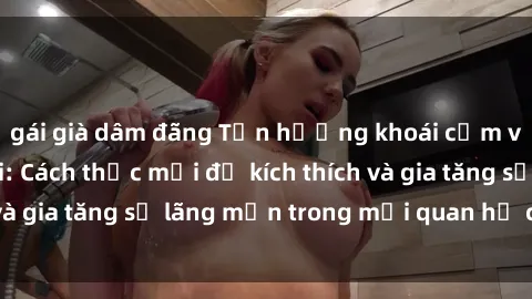 gái già dâm đãng Tận hưởng khoái cảm với sex ngoài trời: Cách thức mới để kích thích và gia tăng sự lãng mạn trong mối quan hệ của bạn!