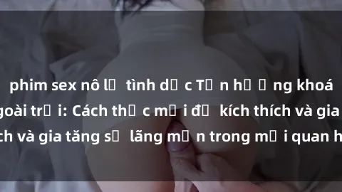 phim sex nô lệ tình dục Tận hưởng khoái cảm với sex ngoài trời: Cách thức mới để kích thích và gia tăng sự lãng mạn trong mối quan hệ của bạn!
