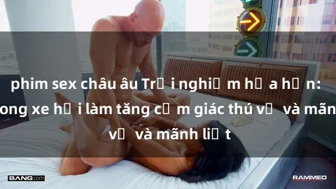 phim sex châu âu Trải nghiệm hứa hẹn: Sex trong xe hơi làm tăng cảm giác thú vị và mãnh liệt