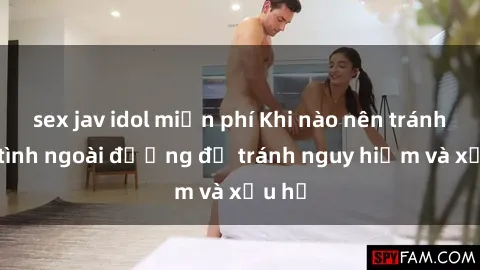 sex jav idol miễn phí Khi nào nên tránh làm tình ngoài đường để tránh nguy hiểm và xấu hổ