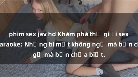 phim sex jav hd Khám phá thế giới sex ở quán karaoke: Những bí mật không ngờ mà bạn chưa biết.