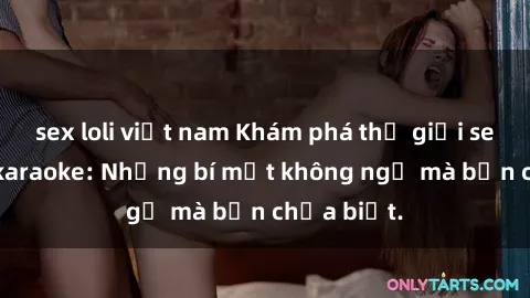 sex loli việt nam Khám phá thế giới sex ở quán karaoke: Những bí mật không ngờ mà bạn chưa biết.